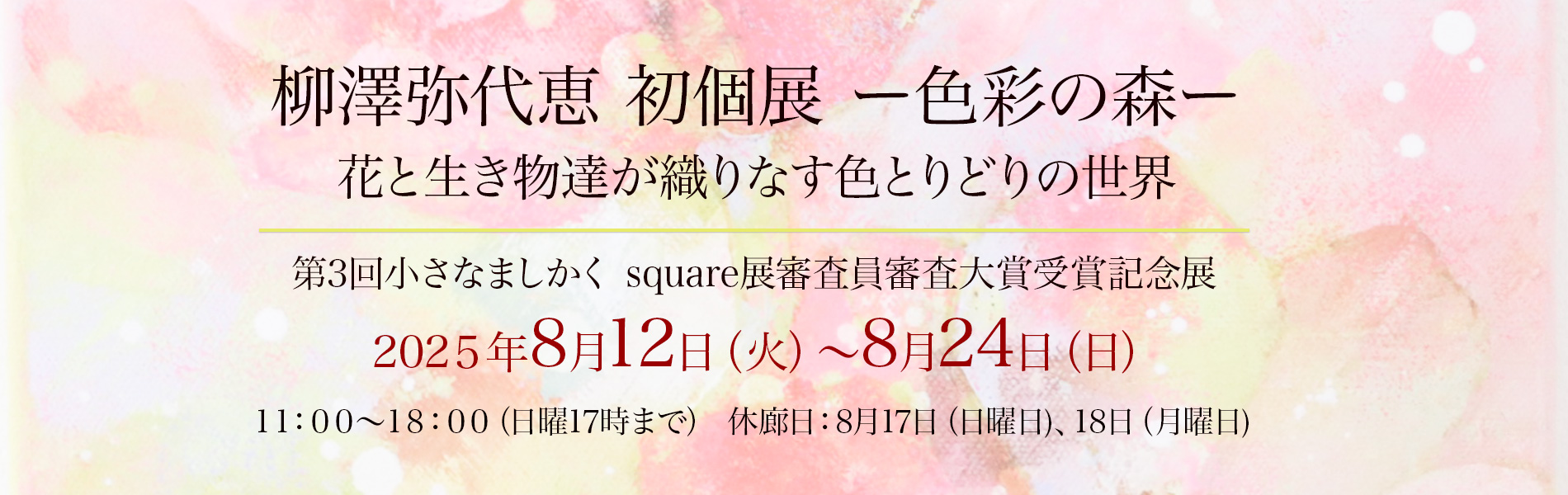 柳澤弥代恵 初個展 ー色彩の森ー花と生き物達が織りなす色とりどりの世界2025年8月12日（火曜日）〜8月24日（日曜日） 11時〜18時（日曜日は17時まで）